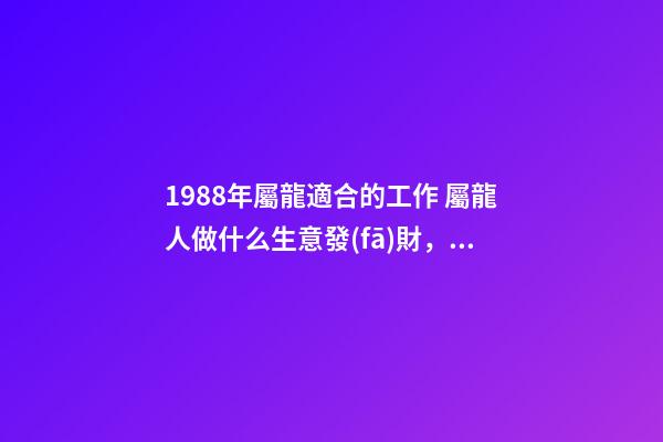 1988年屬龍適合的工作 屬龍人做什么生意發(fā)財，88年屬龍做什么生意好-第1張-觀點-玄機派